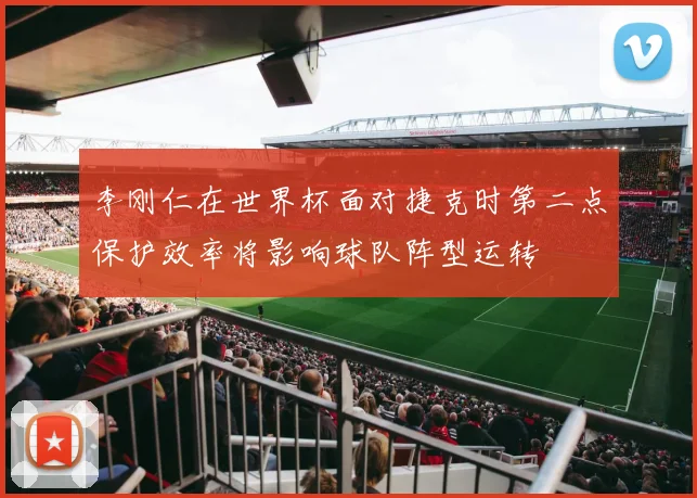 李刚仁在世界杯面对捷克时第二点保护效率将影响球队阵型运转