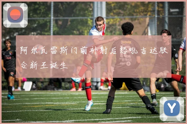 阿尔瓦雷斯门前补射后怒吼吉达联合新王诞生