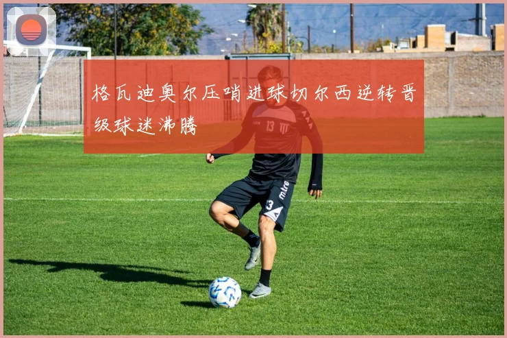 格瓦迪奥尔压哨进球切尔西逆转晋级球迷沸腾