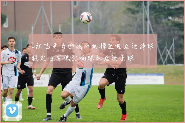 L组巴拿马迎战加纳穆里略后场持球稳定性可能影响球队后场出球