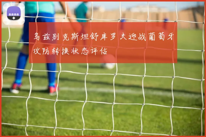 乌兹别克斯坦舒库罗夫迎战葡萄牙攻防转换状态评估