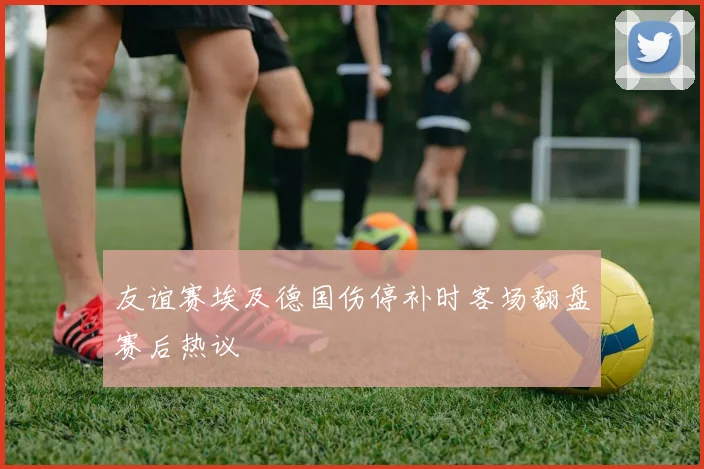 友谊赛埃及德国伤停补时客场翻盘赛后热议