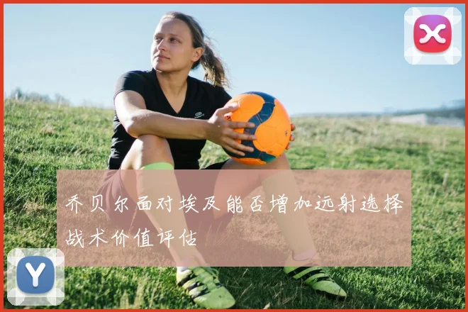 乔贝尔面对埃及能否增加远射选择战术价值评估