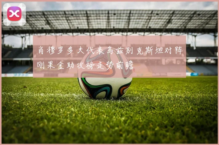 肖穆罗多夫代表乌兹别克斯坦对阵刚果金助攻榜走势前瞻