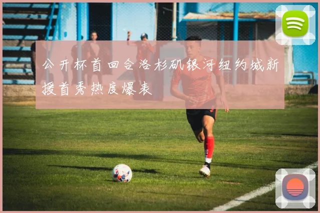 公开杯首回合洛杉矶银河纽约城新援首秀热度爆表