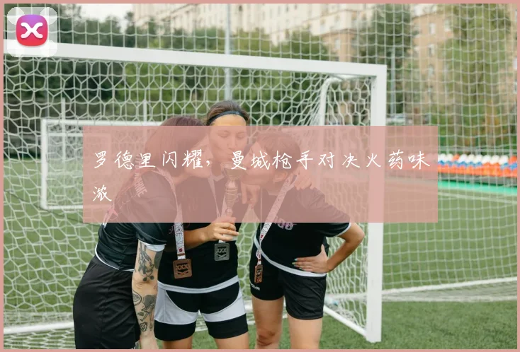 罗德里闪耀,曼城枪手对决火药味浓