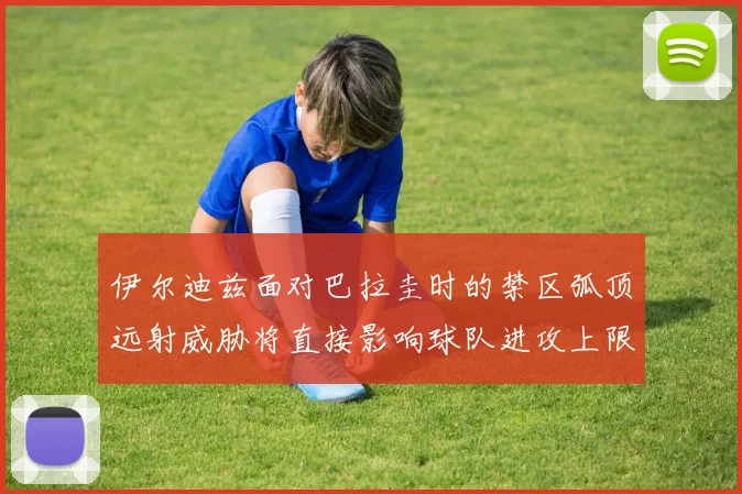 伊尔迪兹面对巴拉圭时的禁区弧顶远射威胁将直接影响球队进攻上限
