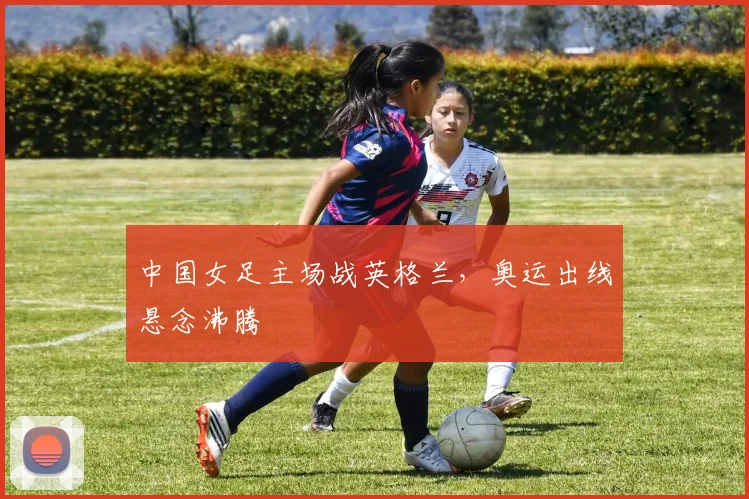 中国女足主场战英格兰，奥运出线悬念沸腾
