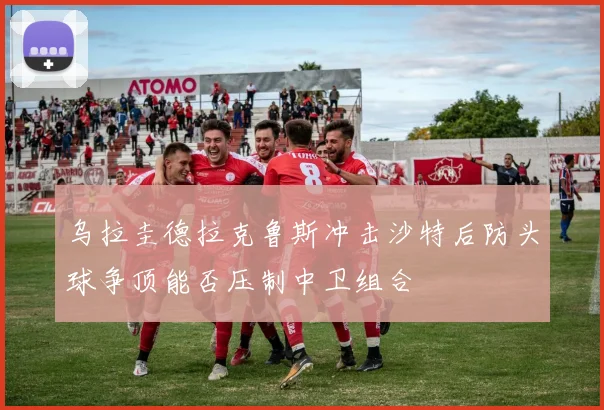 乌拉圭德拉克鲁斯冲击沙特后防头球争顶能否压制中卫组合