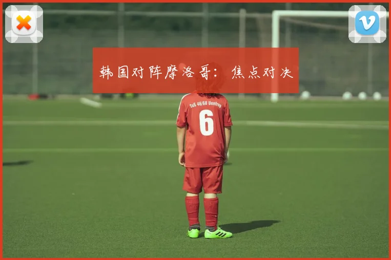 韩国对阵摩洛哥:焦点对决