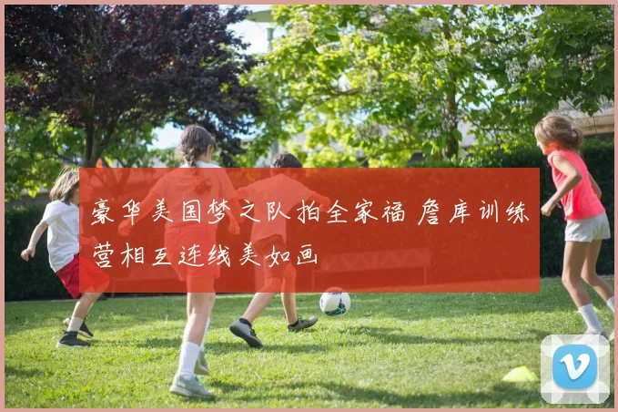 豪华美国梦之队拍全家福 詹库训练营相互连线美如画