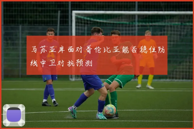 马苏亚库面对哥伦比亚能否稳住防线中卫对抗预测