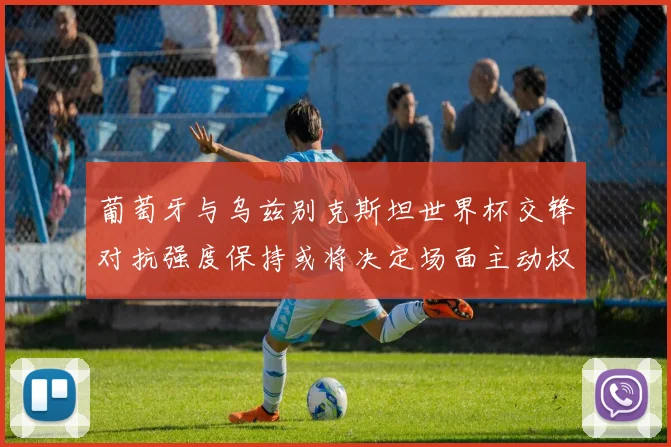 葡萄牙与乌兹别克斯坦世界杯交锋对抗强度保持或将决定场面主动权