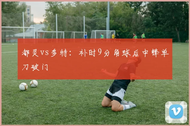 都灵vs多特:补时9分角球后中锋单刀破门