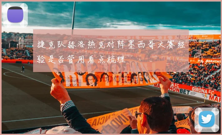 捷克队赫洛热克对阵墨西哥大赛经验是否管用看点梳理