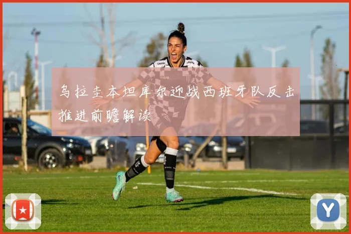 乌拉圭本坦库尔迎战西班牙队反击推进前瞻解读