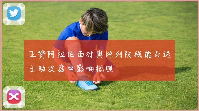 亚赞阿拉伯面对奥地利防线能否送出助攻盘口影响梳理