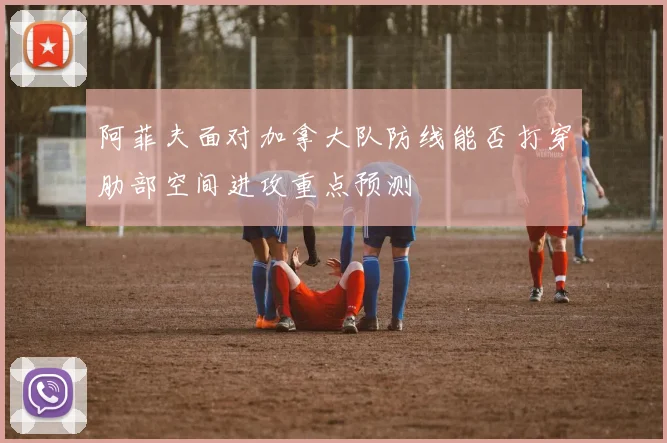 阿菲夫面对加拿大队防线能否打穿肋部空间进攻重点预测