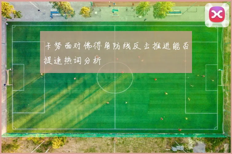 卡努面对佛得角防线反击推进能否提速热词分析