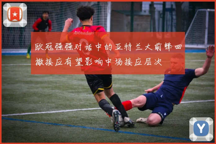 欧冠强强对话中的亚特兰大前锋回撤接应有望影响中场接应层次