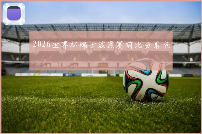 2026世界杯瑞士波黑赛前比分看点