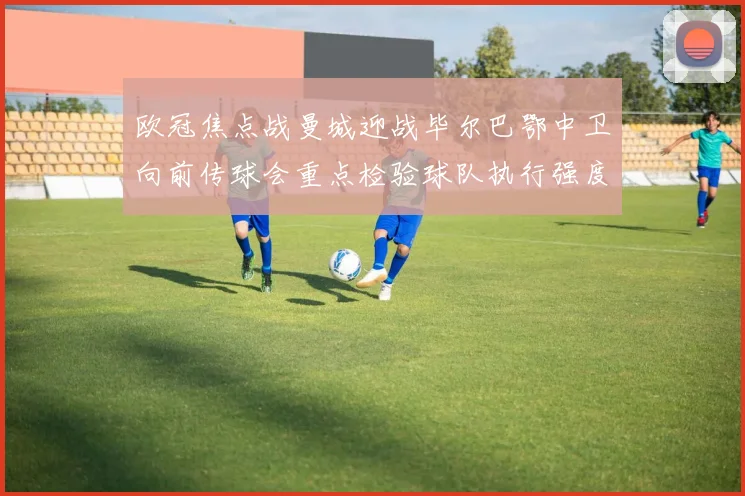 欧冠焦点战曼城迎战毕尔巴鄂中卫向前传球会重点检验球队执行强度