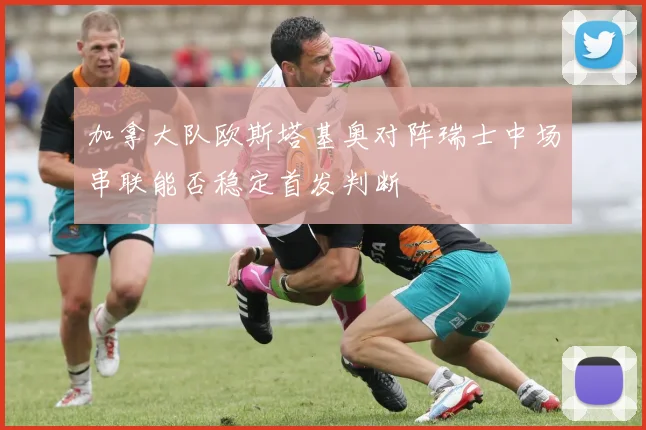 加拿大队欧斯塔基奥对阵瑞士中场串联能否稳定首发判断