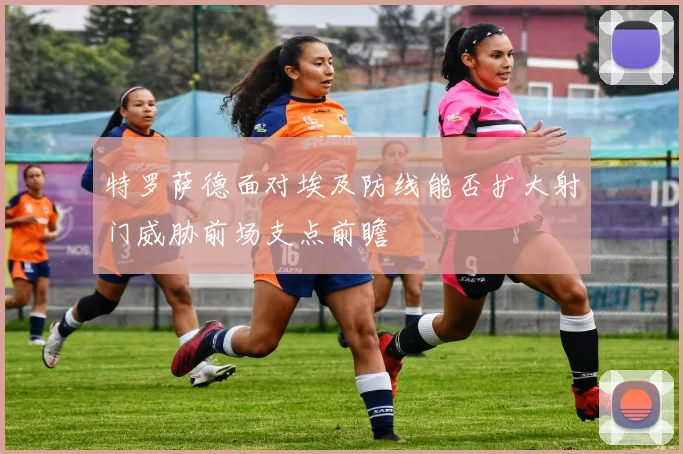 特罗萨德面对埃及防线能否扩大射门威胁前场支点前瞻
