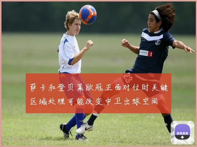 萨卡和登贝莱欧冠正面对位时关键区域处理可能改变中卫出球空间