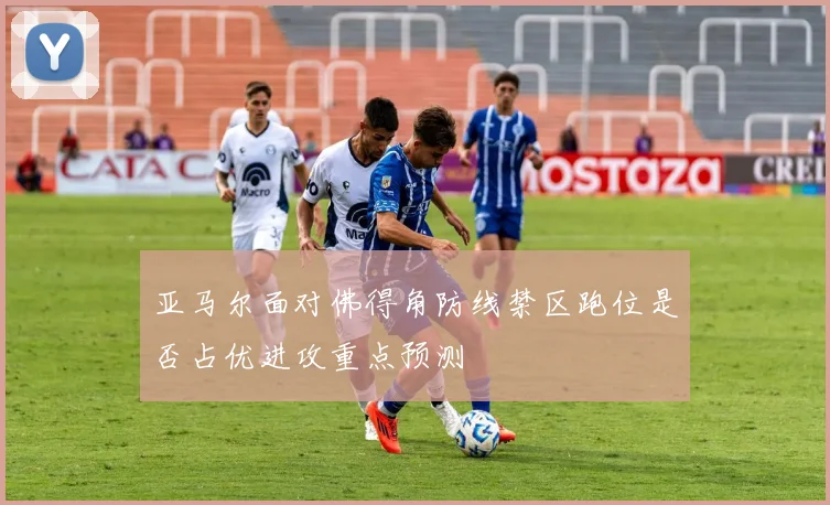 亚马尔面对佛得角防线禁区跑位是否占优进攻重点预测